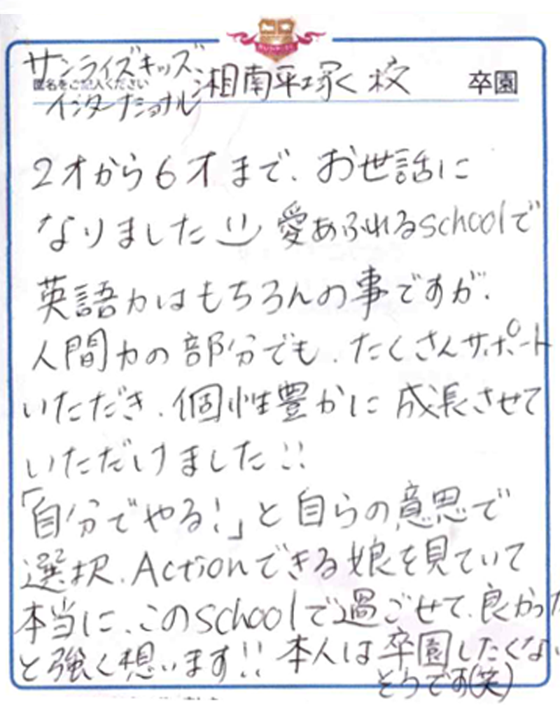 2才から6才までお世話になりました。愛あふれるSchoolで英語力はもちろんの事ですが、人間力の部分でもたくさんサポートいただき、個性豊かに成長させていただけました!!<br>「自分でやる!」と自らの意思で選択、Actionできる娘を見ていて本当にこのSchoolで過ごせて良かったと強く思います!!本人は卒園したくないそうです(笑)